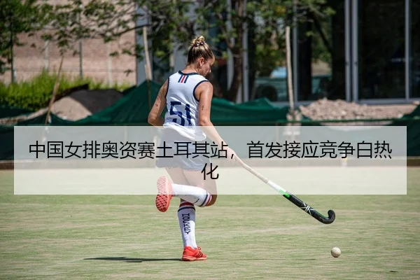 中国女排奥资赛土耳其站，首发接应竞争白热化